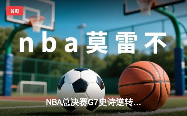 NBA总决赛G7史诗逆转：凯尔特人末节狂飙21分惊天翻盘勇士夺冠