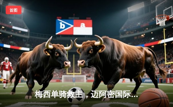 梅西单骑救主，迈阿密国际3-2险胜洛杉矶FC锁定季后赛名额