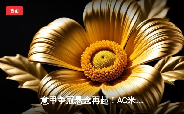 意甲争冠悬念再起！AC米兰3-2险胜拉齐奥，莱奥双响导演逆转好戏