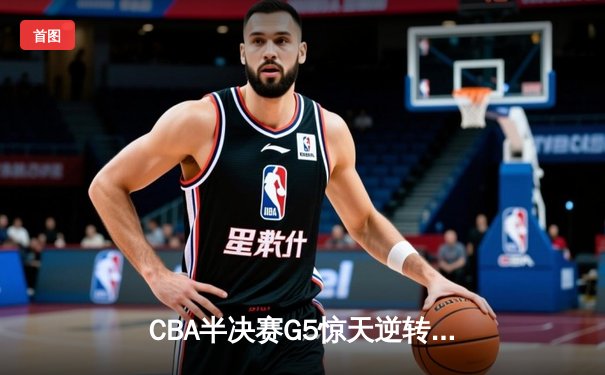 CBA半决赛G5惊天逆转！辽宁本钢加时险胜广东宏远晋级总决赛