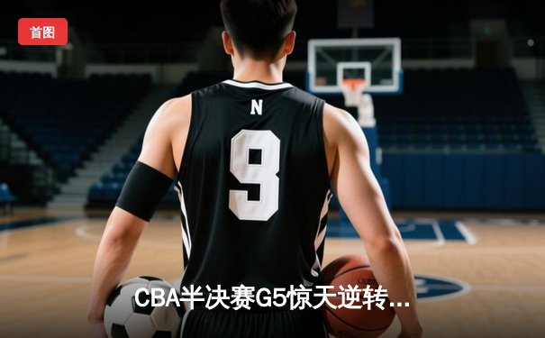 CBA半决赛G5惊天逆转！辽宁本钢加时险胜广东宏远晋级总决赛