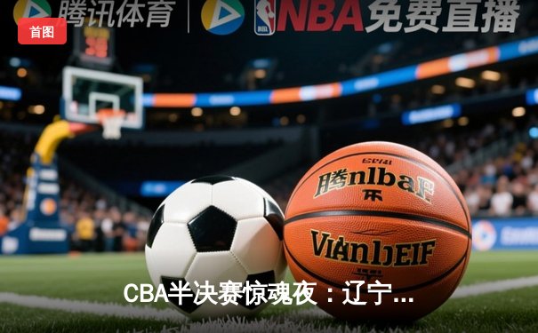 CBA半决赛惊魂夜：辽宁本钢加时逆转广东宏远，赵继伟35分创生涯新高