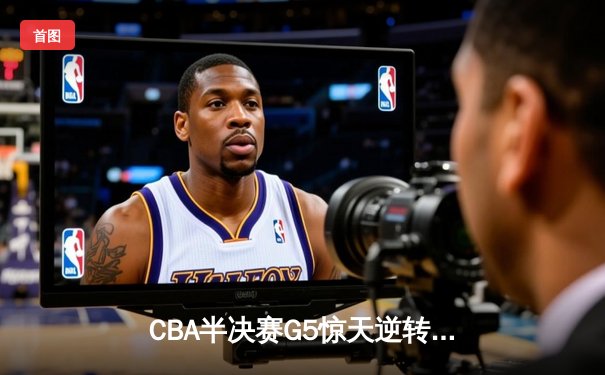 CBA半决赛G5惊天逆转！辽宁本钢加时险胜广东宏远晋级总决赛