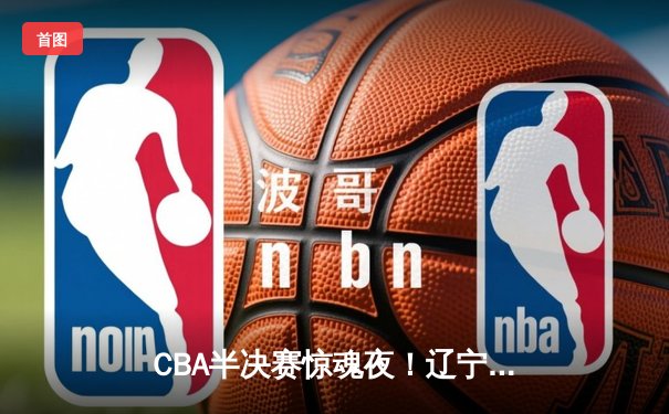 CBA半决赛惊魂夜！辽宁男篮加时逆转广东，张镇麟35分创生涯新高